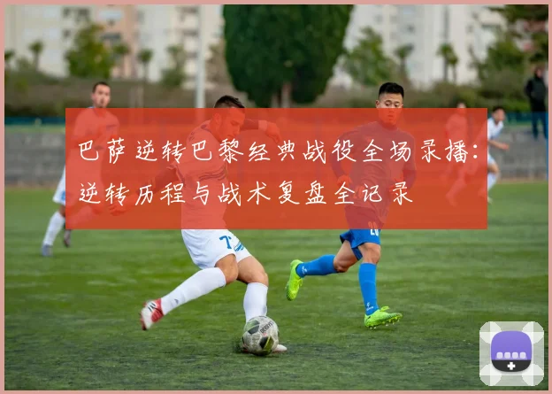 巴萨逆转巴黎经典战役全场录播：逆转历程与战术复盘全记录