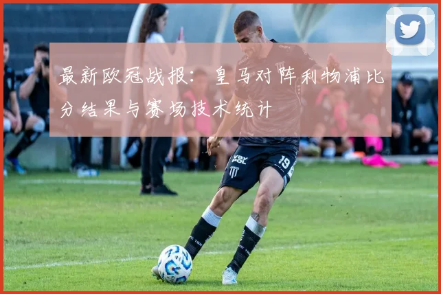 最新欧冠战报：皇马对阵利物浦比分结果与赛场技术统计