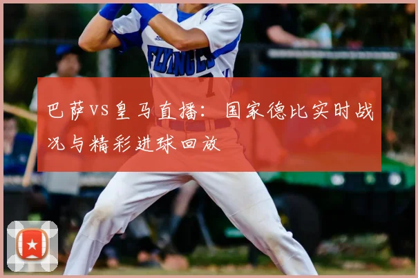 巴萨vs皇马直播:国家德比实时战况与精彩进球回放