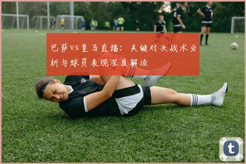 巴萨vs皇马直播：关键对决战术分析与球员表现深度解读
