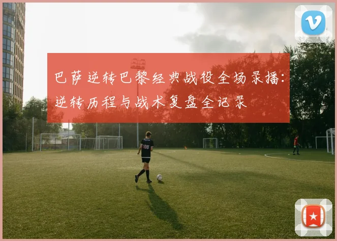 巴萨逆转巴黎经典战役全场录播：逆转历程与战术复盘全记录