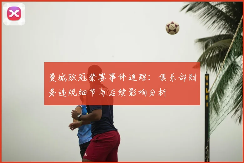 曼城欧冠禁赛事件追踪：俱乐部财务违规细节与后续影响分析