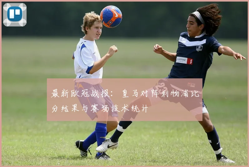 最新欧冠战报：皇马对阵利物浦比分结果与赛场技术统计