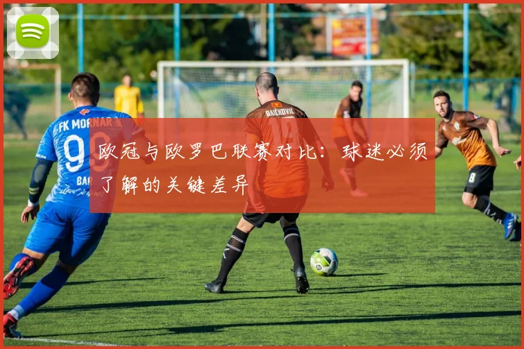 欧冠与欧罗巴联赛对比:球迷必须了解的关键差异